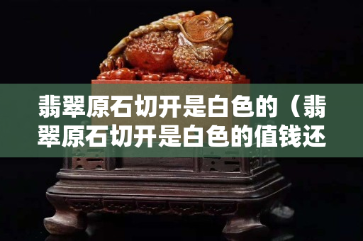 翡翠原石切开是白色的（翡翠原石切开是白色的值钱还是黄色）