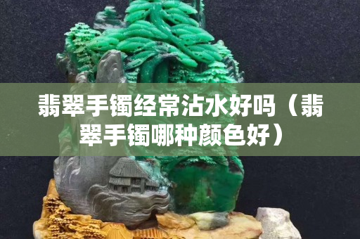 翡翠手镯经常沾水好吗（翡翠手镯哪种颜色好）