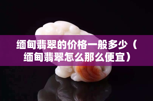 缅甸翡翠的价格一般多少（缅甸翡翠怎么那么便宜）