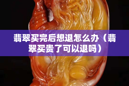 翡翠买完后想退怎么办（翡翠买贵了可以退吗）