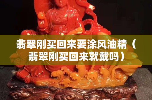 翡翠刚买回来要涂风油精（翡翠刚买回来就戴吗）