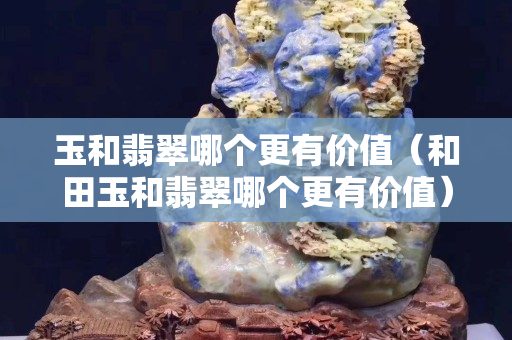 玉和翡翠哪个更有价值（和田玉和翡翠哪个更有价值）