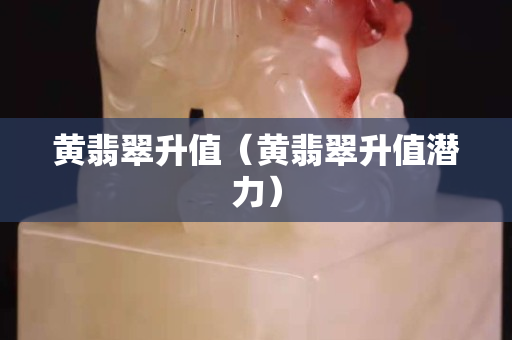 黄翡翠升值（黄翡翠升值潜力）