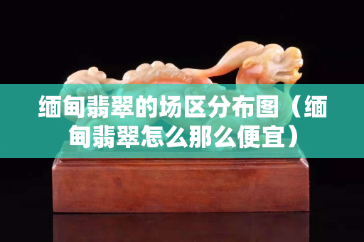 缅甸翡翠的场区分布图（缅甸翡翠怎么那么便宜）