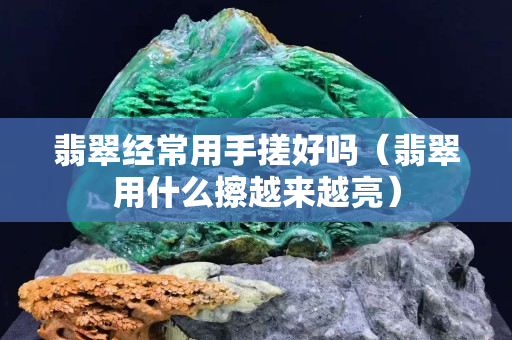 翡翠经常用手搓好吗（翡翠用什么擦越来越亮）