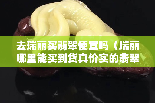 去瑞丽买翡翠便宜吗（瑞丽哪里能买到货真价实的翡翠）