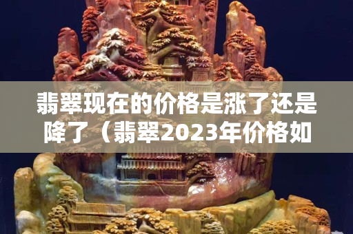 翡翠现在的价格是涨了还是降了（翡翠2023年价格如何）