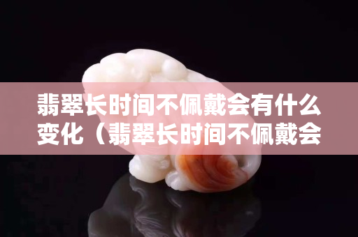 翡翠长时间不佩戴会有什么变化（翡翠长时间不佩戴会有什么变化）