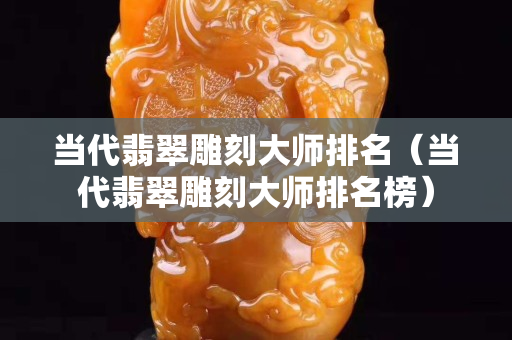 当代翡翠雕刻大师排名（当代翡翠雕刻大师排名榜）