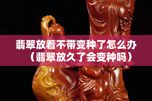 翡翠放着不带变种了怎么办（翡翠放久了会变种吗）