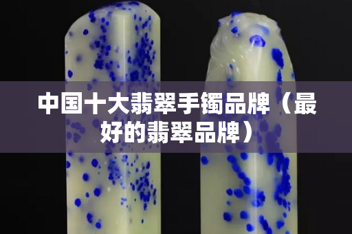 中国十大翡翠手镯品牌（最好的翡翠品牌）