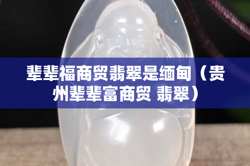 辈辈福商贸翡翠是缅甸（贵州辈辈富商贸 翡翠）