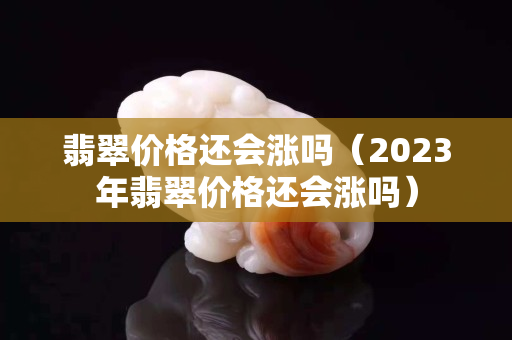 翡翠价格还会涨吗（2023年翡翠价格还会涨吗）