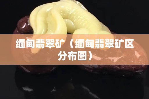 缅甸翡翠矿（缅甸翡翠矿区分布图）