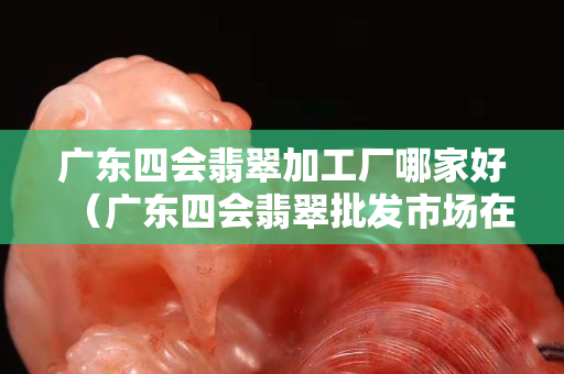 广东四会翡翠加工厂哪家好（广东四会翡翠批发市场在哪里）