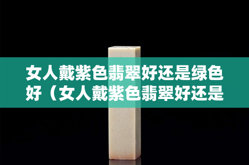 女人戴紫色翡翠好还是绿色好（女人戴紫色翡翠好还是绿色好）