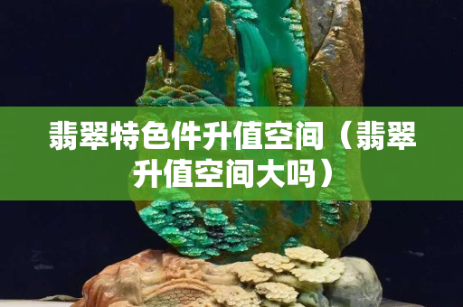 翡翠特色件升值空间（翡翠升值空间大吗）