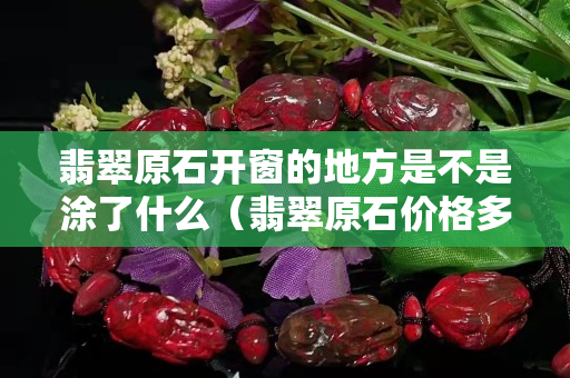 翡翠原石开窗的地方是不是涂了什么（翡翠原石价格多少钱一斤）