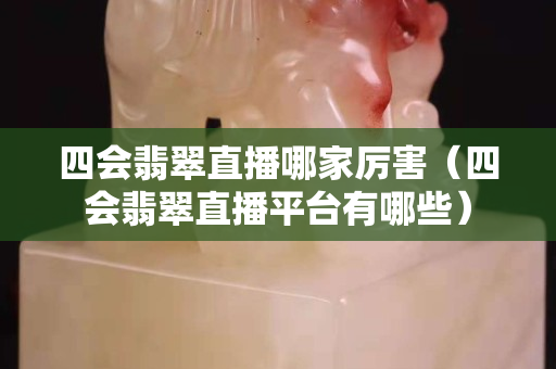 四会翡翠直播哪家厉害（四会翡翠直播平台有哪些）