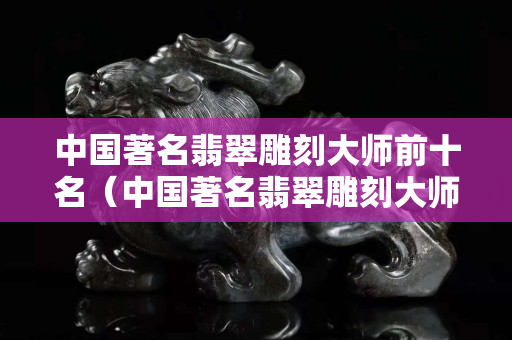 中国著名翡翠雕刻大师前十名（中国著名翡翠雕刻大师前十名谢林）