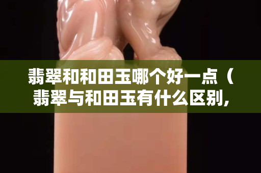 翡翠和和田玉哪个好一点（翡翠与和田玉有什么区别,哪个好）