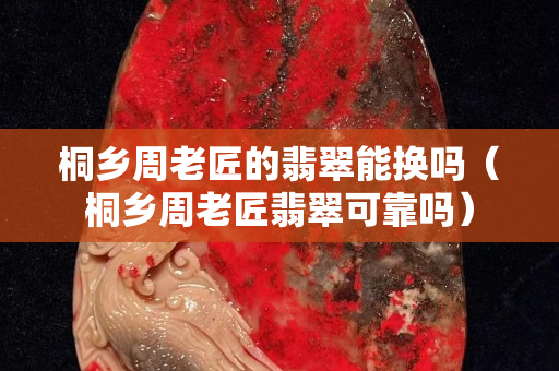 桐乡周老匠的翡翠能换吗（桐乡周老匠翡翠可靠吗）