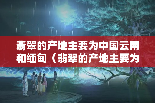 翡翠的产地主要为中国云南和缅甸（翡翠的产地主要为中国云南和缅甸）