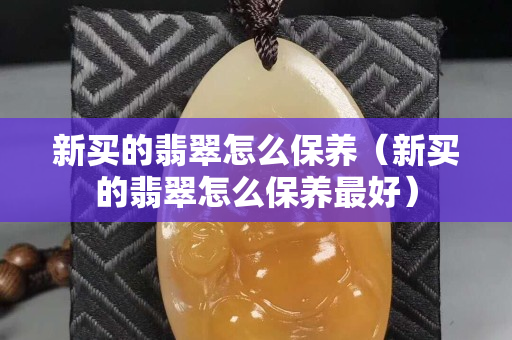 新买的翡翠怎么保养（新买的翡翠怎么保养最好）