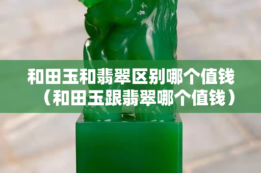 和田玉和翡翠区别哪个值钱（和田玉跟翡翠哪个值钱）