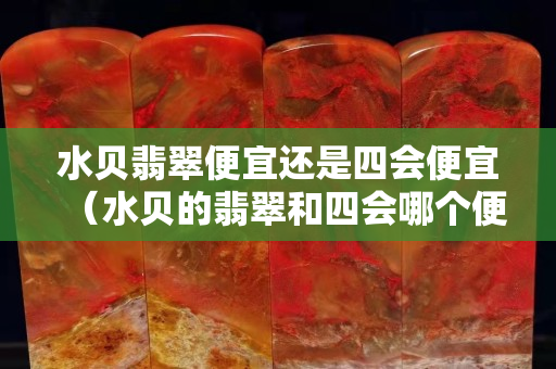 水贝翡翠便宜还是四会便宜（水贝的翡翠和四会哪个便宜）