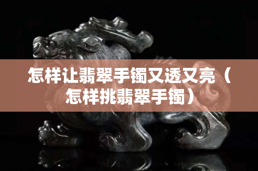 怎样让翡翠手镯又透又亮（怎样挑翡翠手镯）