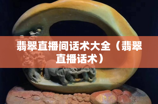 翡翠直播间话术大全（翡翠直播话术）