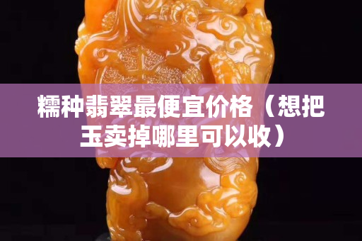 糯种翡翠最便宜价格（想把玉卖掉哪里可以收）