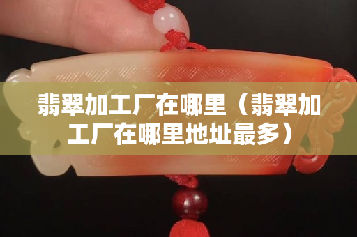 翡翠加工厂在哪里（翡翠加工厂在哪里地址最多）