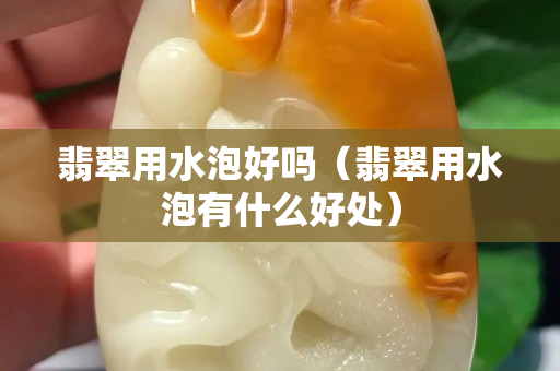 翡翠用水泡好吗（翡翠用水泡有什么好处）