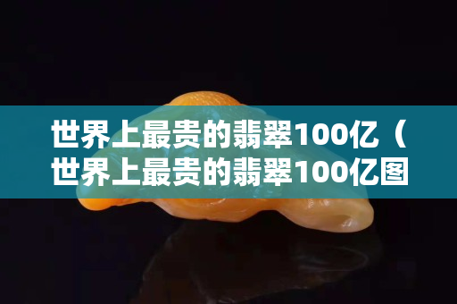 世界上最贵的翡翠100亿（世界上最贵的翡翠100亿图片）