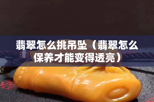 翡翠怎么挑吊坠（翡翠怎么保养才能变得透亮）