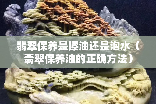 翡翠保养是擦油还是泡水（翡翠保养油的正确方法）