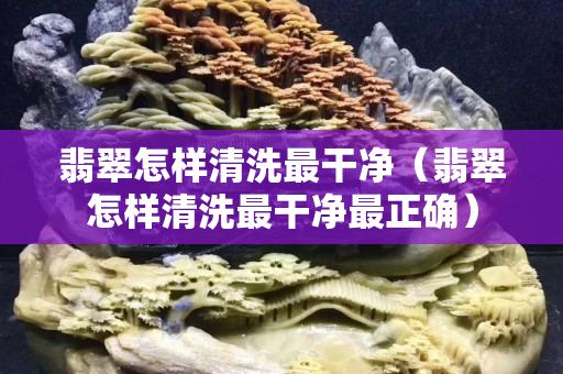 翡翠怎样清洗最干净（翡翠怎样清洗最干净最正确）