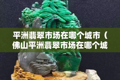 平洲翡翠市场在哪个城市（佛山平洲翡翠市场在哪个城市）