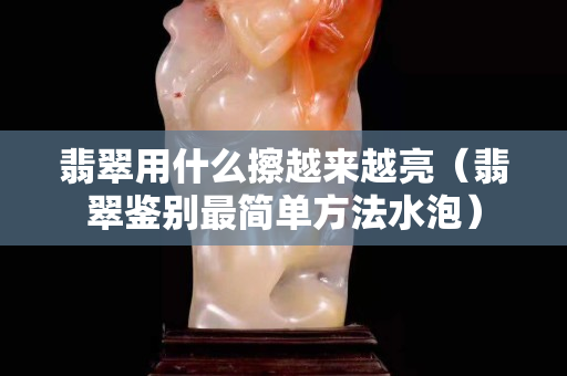 翡翠用什么擦越来越亮（翡翠鉴别最简单方法水泡）