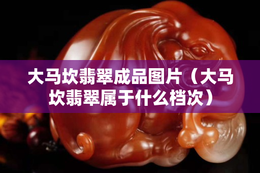 大马坎翡翠成品图片（大马坎翡翠属于什么档次）