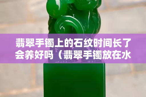 翡翠手镯上的石纹时间长了会养好吗（翡翠手镯放在水里养的好吗）