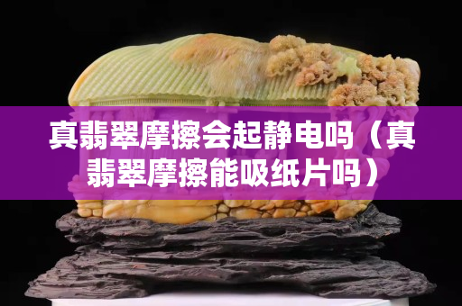 真翡翠摩擦会起静电吗（真翡翠摩擦能吸纸片吗）