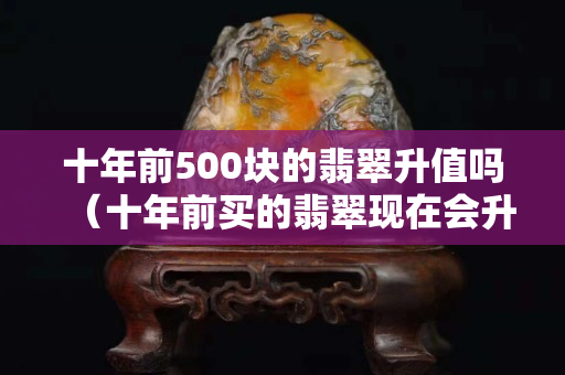 十年前500块的翡翠升值吗（十年前买的翡翠现在会升值吗）