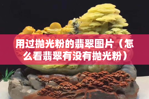 用过抛光粉的翡翠图片（怎么看翡翠有没有抛光粉）