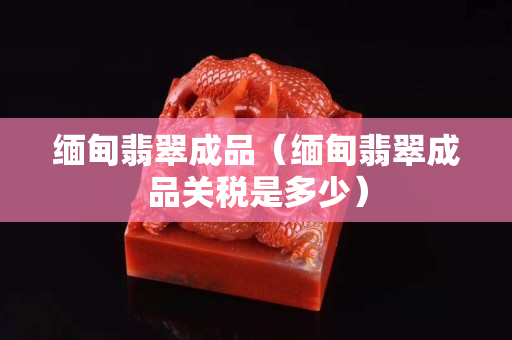 缅甸翡翠成品（缅甸翡翠成品关税是多少）