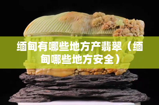 缅甸有哪些地方产翡翠（缅甸哪些地方安全）