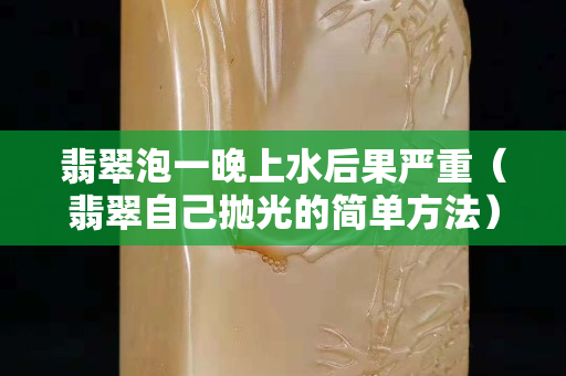 翡翠泡一晚上水后果严重（翡翠自己抛光的简单方法）