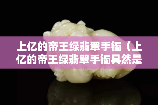 上亿的帝王绿翡翠手镯（上亿的帝王绿翡翠手镯具然是假的）